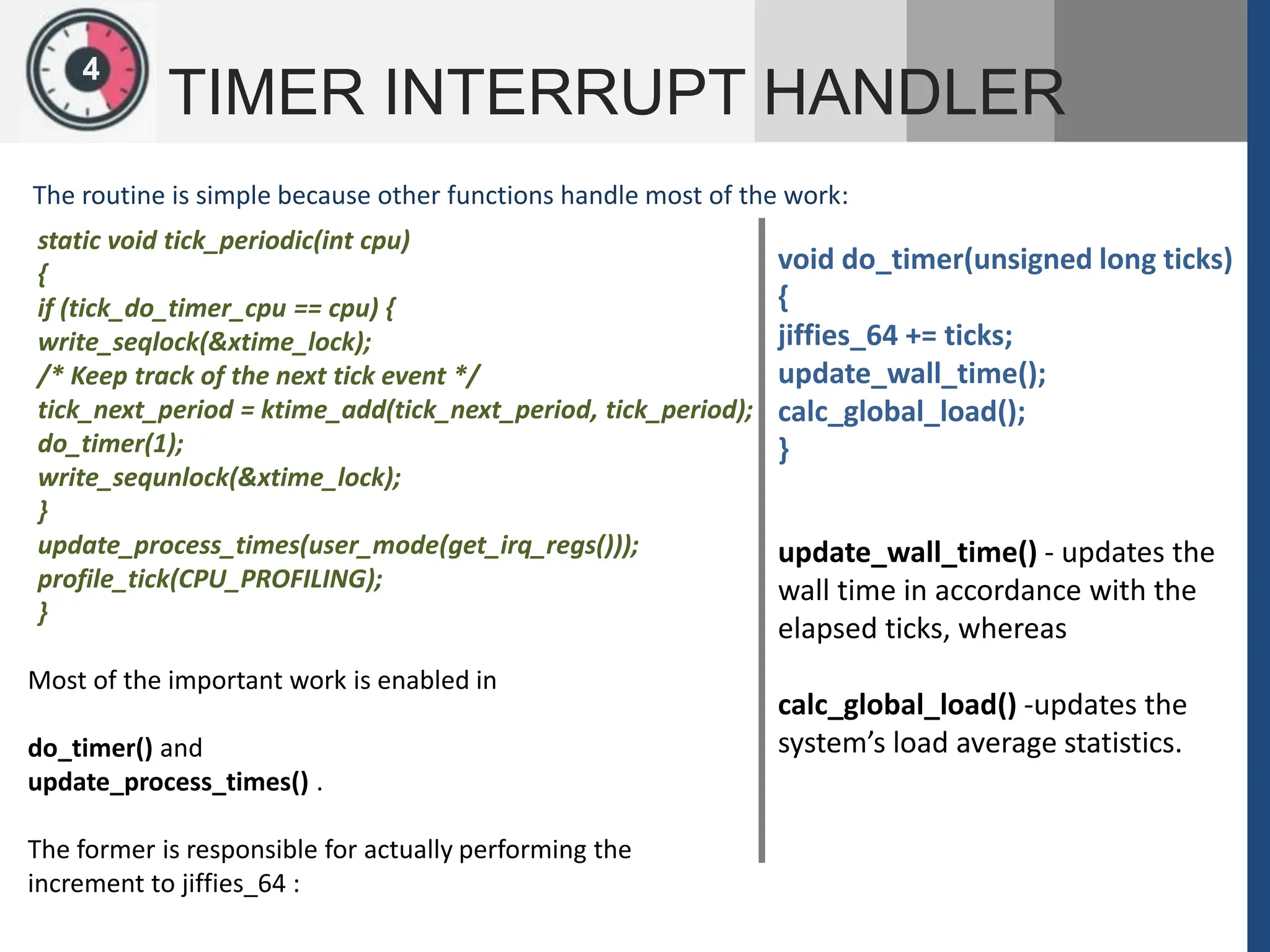 1
2
4
TIMER INTERRUPT HANDLER
The routine is simple because other functions handle most of the work:
static void tick_periodic(int cpu)
{
if (tick_do_timer_cpu == cpu) {
write_seqlock(&xtime_lock);
/* Keep track of the next tick event */
tick_next_period = ktime_add(tick_next_period, tick_period);
do_timer(1);
write_sequnlock(&xtime_lock);
}
update_process_times(user_mode(get_irq_regs()));
profile_tick(CPU_PROFILING);
}
Most of the important work is enabled in
do_timer() and
update_process_times() .
The former is responsible for actually performing the
increment to jiffies_64 :
void do_timer(unsigned long ticks)
{
jiffies_64 += ticks;
update_wall_time();
calc_global_load();
}
update_wall_time() - updates the
wall time in accordance with the
elapsed ticks, whereas
calc_global_load() -updates the
system’s load average statistics.
 