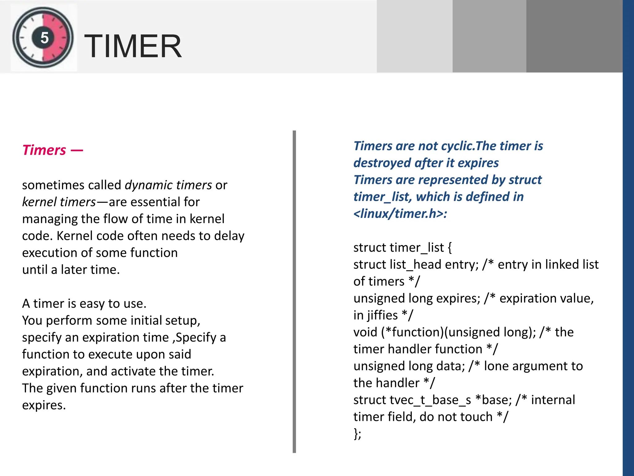 1
2
5
TIMER
Timers are not cyclic.The timer is
destroyed after it expires
Timers are represented by struct
timer_list, which is defined in
<linux/timer.h>:
struct timer_list {
struct list_head entry; /* entry in linked list
of timers */
unsigned long expires; /* expiration value,
in jiffies */
void (*function)(unsigned long); /* the
timer handler function */
unsigned long data; /* lone argument to
the handler */
struct tvec_t_base_s *base; /* internal
timer field, do not touch */
};
Timers —
sometimes called dynamic timers or
kernel timers—are essential for
managing the flow of time in kernel
code. Kernel code often needs to delay
execution of some function
until a later time.
A timer is easy to use.
You perform some initial setup,
specify an expiration time ,Specify a
function to execute upon said
expiration, and activate the timer.
The given function runs after the timer
expires.
 