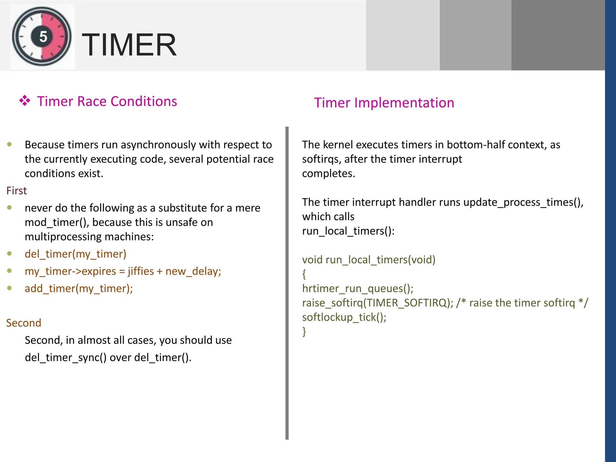 1
2
5
TIMER
 Timer Race Conditions
 Because timers run asynchronously with respect to
the currently executing code, several potential race
conditions exist.
First
 never do the following as a substitute for a mere
mod_timer(), because this is unsafe on
multiprocessing machines:
 del_timer(my_timer)
 my_timer->expires = jiffies + new_delay;
 add_timer(my_timer);
Second
Second, in almost all cases, you should use
del_timer_sync() over del_timer().
Timer Implementation
The kernel executes timers in bottom-half context, as
softirqs, after the timer interrupt
completes.
The timer interrupt handler runs update_process_times(),
which calls
run_local_timers():
void run_local_timers(void)
{
hrtimer_run_queues();
raise_softirq(TIMER_SOFTIRQ); /* raise the timer softirq */
softlockup_tick();
}
 