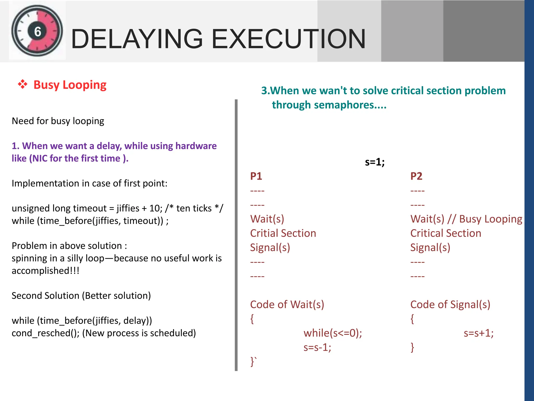 1
2
6
DELAYING EXECUTION
Need for busy looping
1. When we want a delay, while using hardware
like (NIC for the first time ).
Implementation in case of first point:
unsigned long timeout = jiffies + 10; /* ten ticks */
while (time_before(jiffies, timeout)) ;
Problem in above solution :
spinning in a silly loop—because no useful work is
accomplished!!!
Second Solution (Better solution)
while (time_before(jiffies, delay))
cond_resched(); (New process is scheduled)
 Busy Looping 3.When we wan't to solve critical section problem
through semaphores....
s=1;
P1 P2
---- ----
---- ----
Wait(s) Wait(s) // Busy Looping
Critial Section Critical Section
Signal(s) Signal(s)
---- ----
---- ----
Code of Wait(s) Code of Signal(s)
{ {
while(s<=0); s=s+1;
s=s-1; }
}`
 