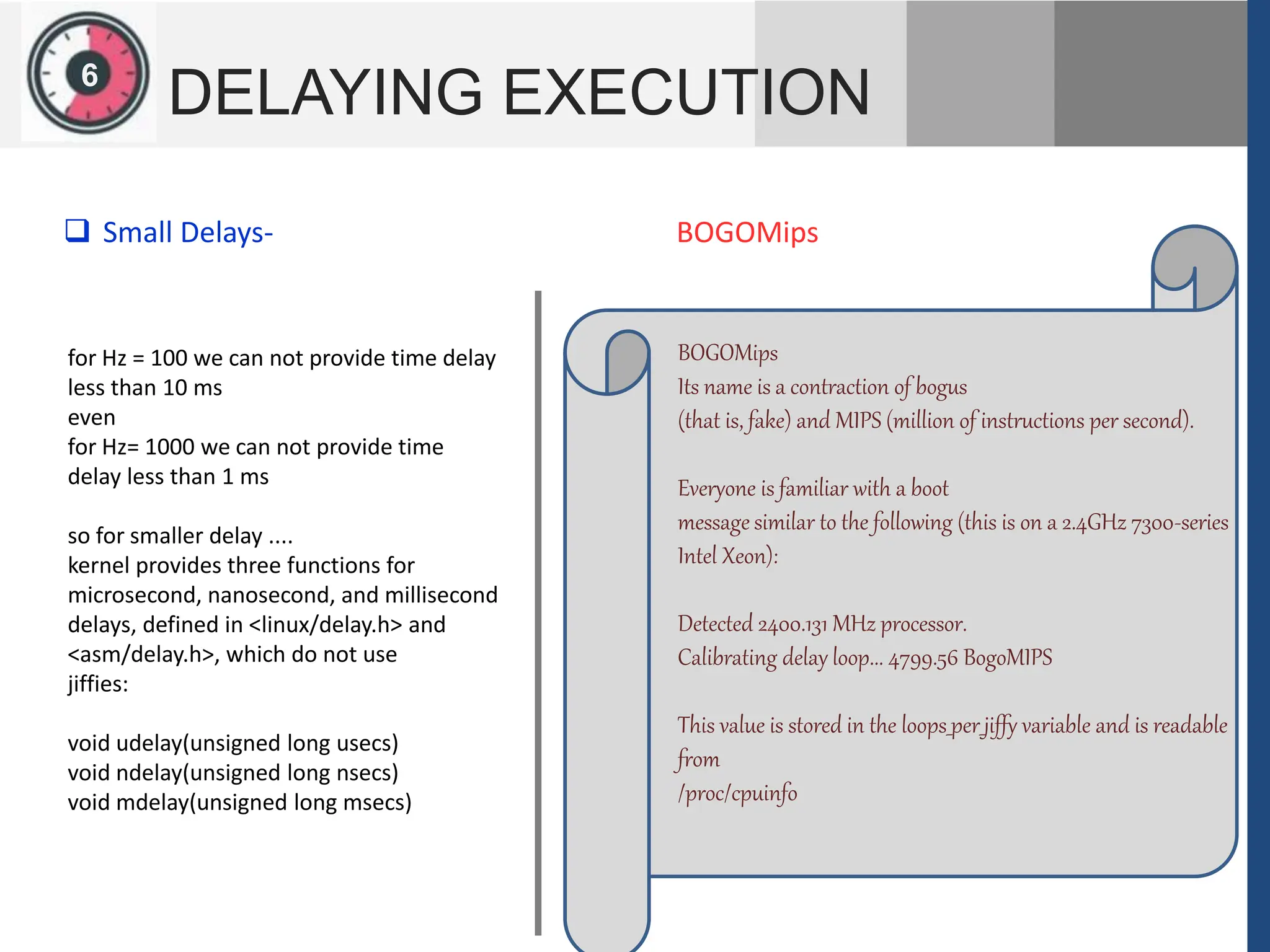 1
2
6
DELAYING EXECUTION
for Hz = 100 we can not provide time delay
less than 10 ms
even
for Hz= 1000 we can not provide time
delay less than 1 ms
so for smaller delay ....
kernel provides three functions for
microsecond, nanosecond, and millisecond
delays, defined in <linux/delay.h> and
<asm/delay.h>, which do not use
jiffies:
void udelay(unsigned long usecs)
void ndelay(unsigned long nsecs)
void mdelay(unsigned long msecs)
 Small Delays-
BOGOMips
Its name is a contraction of bogus
(that is, fake) and MIPS (million of instructions per second).
Everyone is familiar with a boot
message similar to the following (this is on a 2.4GHz 7300-series
Intel Xeon):
Detected 2400.131 MHz processor.
Calibrating delay loop... 4799.56 BogoMIPS
This value is stored in the loops_per_jiffy variable and is readable
from
/proc/cpuinfo
BOGOMips
 