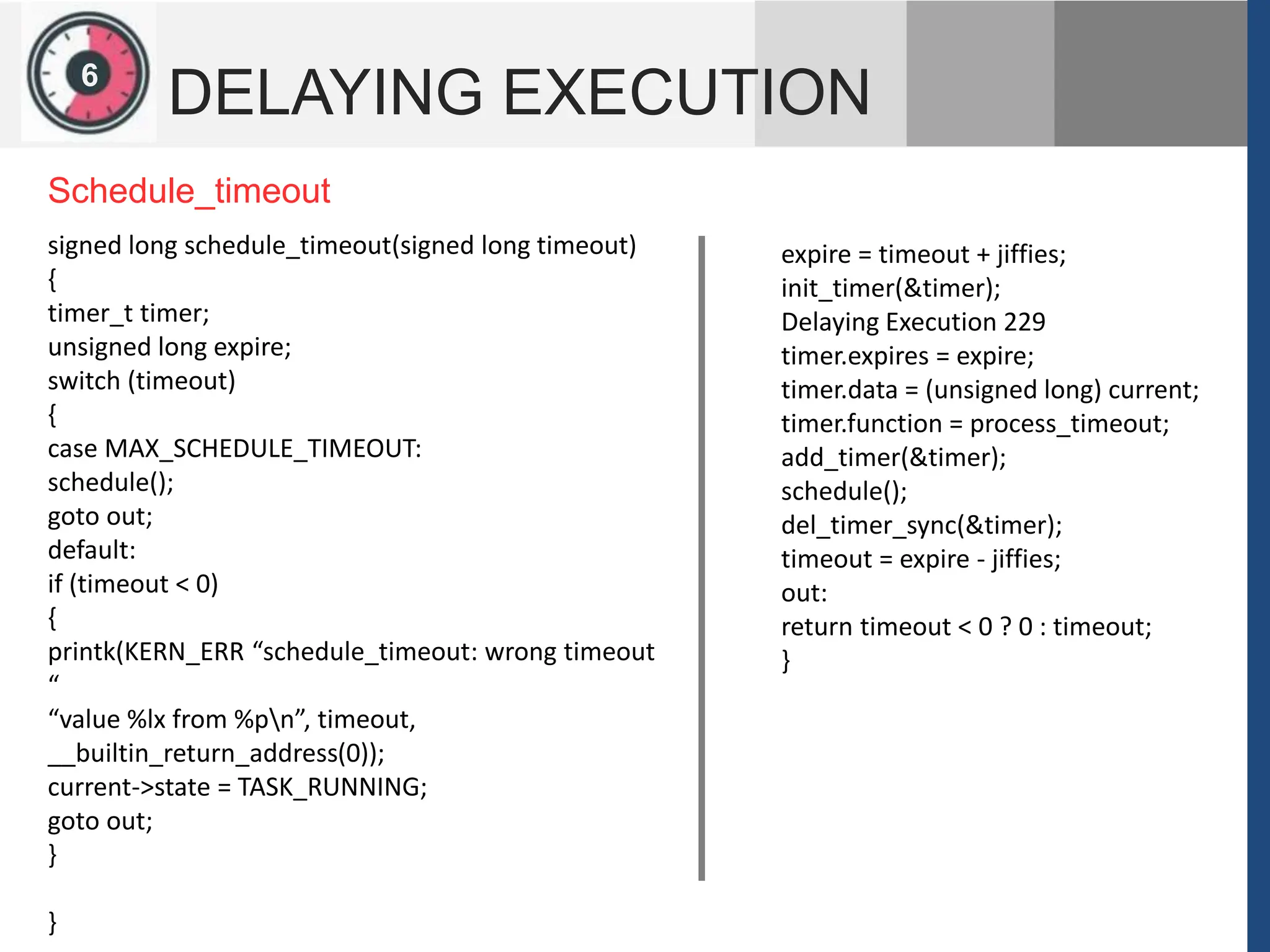 1
2
6
DELAYING EXECUTION
expire = timeout + jiffies;
init_timer(&timer);
Delaying Execution 229
timer.expires = expire;
timer.data = (unsigned long) current;
timer.function = process_timeout;
add_timer(&timer);
schedule();
del_timer_sync(&timer);
timeout = expire - jiffies;
out:
return timeout < 0 ? 0 : timeout;
}
signed long schedule_timeout(signed long timeout)
{
timer_t timer;
unsigned long expire;
switch (timeout)
{
case MAX_SCHEDULE_TIMEOUT:
schedule();
goto out;
default:
if (timeout < 0)
{
printk(KERN_ERR “schedule_timeout: wrong timeout
“
“value %lx from %pn”, timeout,
__builtin_return_address(0));
current->state = TASK_RUNNING;
goto out;
}
}
Schedule_timeout
 