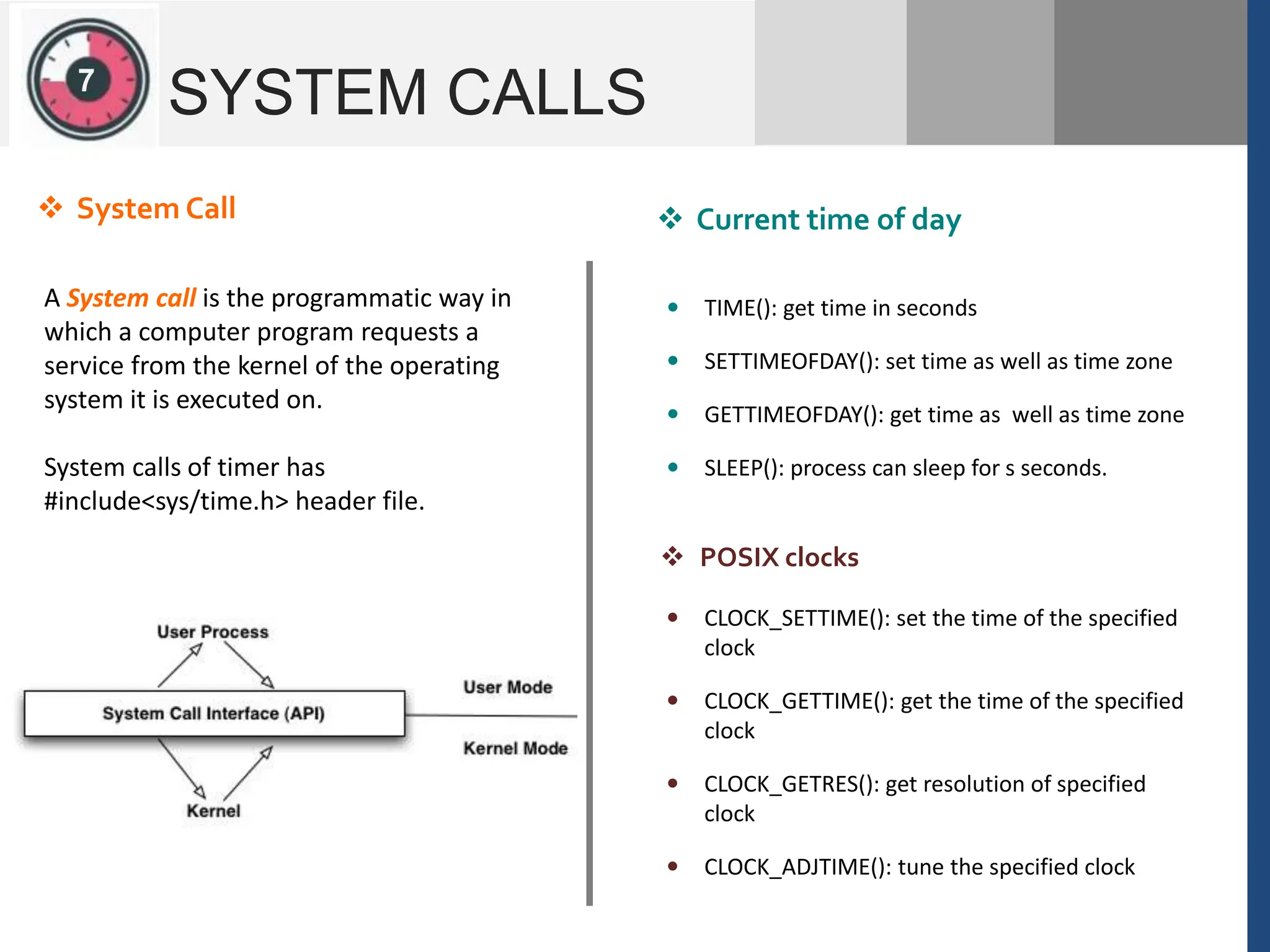 1
2
SYSTEM CALLS
A System call is the programmatic way in
which a computer program requests a
service from the kernel of the operating
system it is executed on.
System calls of timer has
#include<sys/time.h> header file.
 System Call  Current time of day
 TIME(): get time in seconds
 SETTIMEOFDAY(): set time as well as time zone
 GETTIMEOFDAY(): get time as well as time zone
 SLEEP(): process can sleep for s seconds.
 CLOCK_SETTIME(): set the time of the specified
clock
 CLOCK_GETTIME(): get the time of the specified
clock
 CLOCK_GETRES(): get resolution of specified
clock
 CLOCK_ADJTIME(): tune the specified clock
 POSIX clocks
7
 