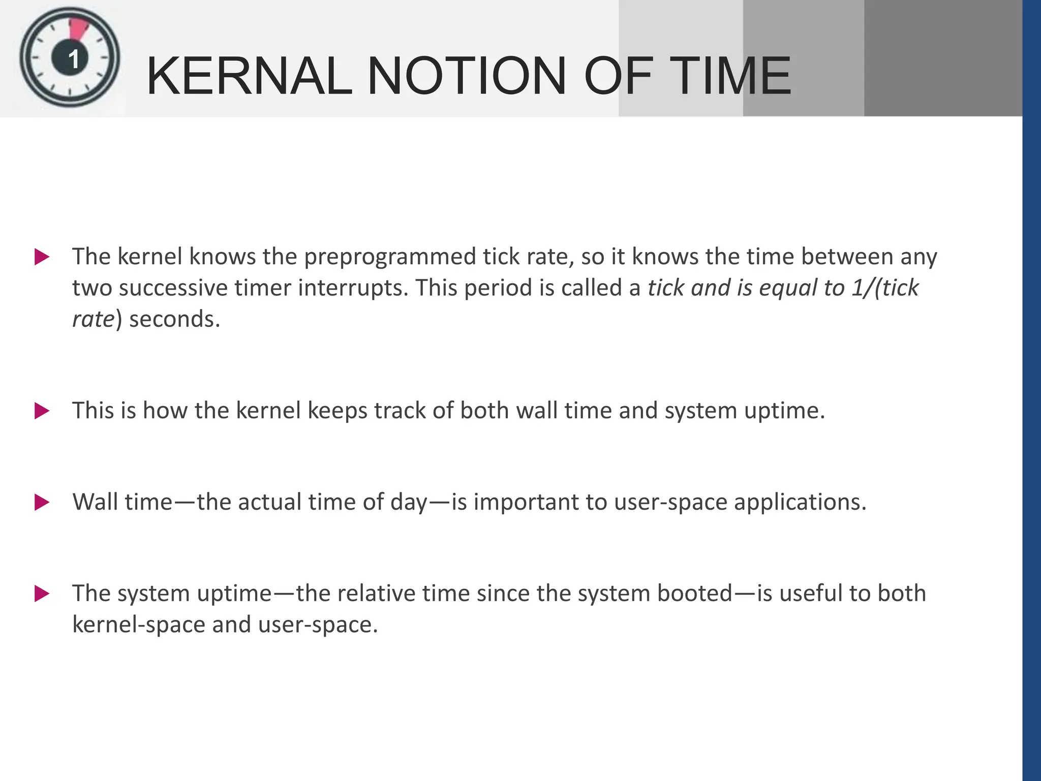 1
KERNAL NOTION OF TIME
 The kernel knows the preprogrammed tick rate, so it knows the time between any
two successive timer interrupts. This period is called a tick and is equal to 1/(tick
rate) seconds.
 This is how the kernel keeps track of both wall time and system uptime.
 Wall time—the actual time of day—is important to user-space applications.
 The system uptime—the relative time since the system booted—is useful to both
kernel-space and user-space.
 
