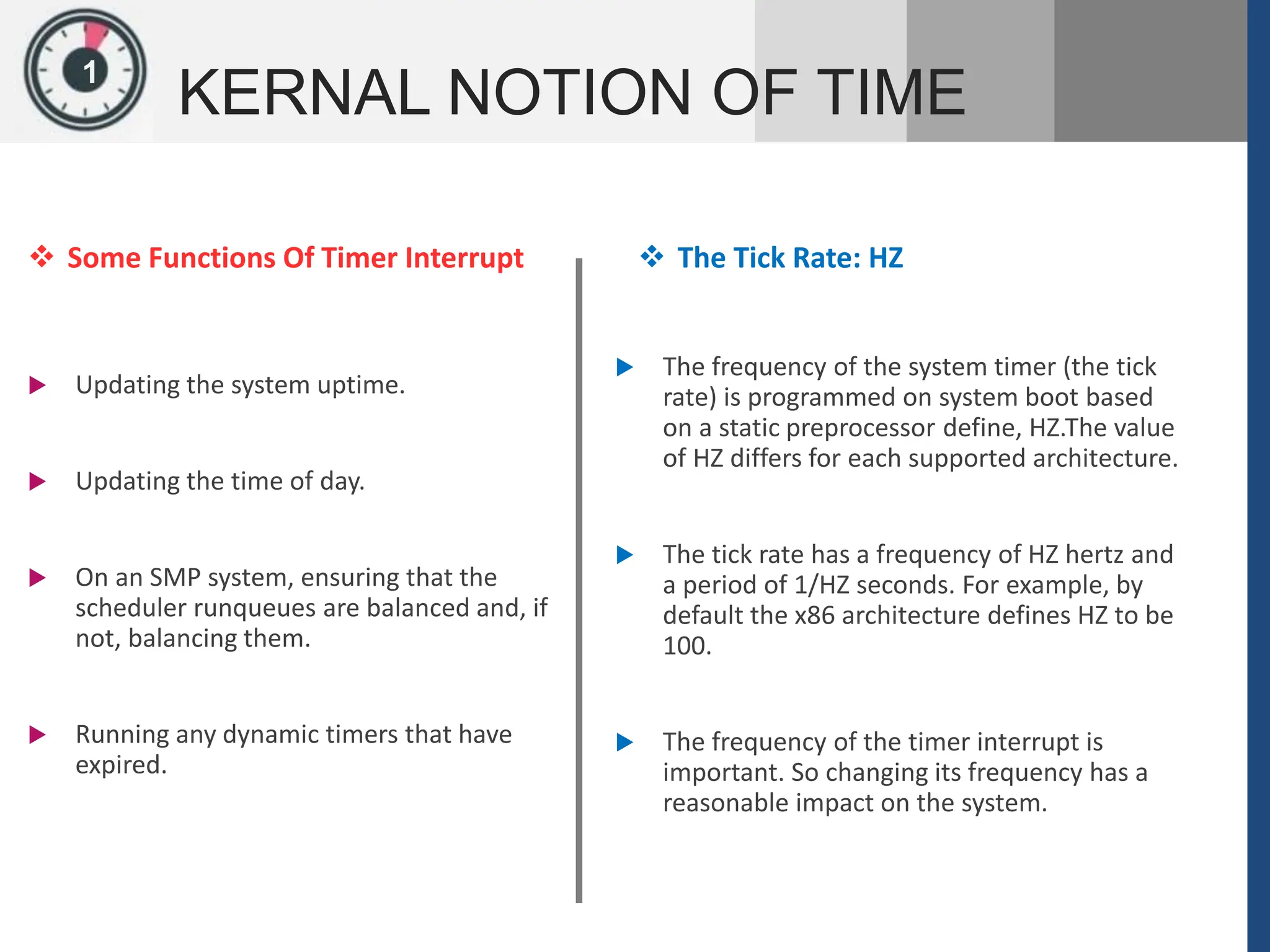 1
KERNAL NOTION OF TIME
 Some Functions Of Timer Interrupt
 Updating the system uptime.
 Updating the time of day.
 On an SMP system, ensuring that the
scheduler runqueues are balanced and, if
not, balancing them.
 Running any dynamic timers that have
expired.
 The Tick Rate: HZ
 The frequency of the system timer (the tick
rate) is programmed on system boot based
on a static preprocessor define, HZ.The value
of HZ differs for each supported architecture.
 The tick rate has a frequency of HZ hertz and
a period of 1/HZ seconds. For example, by
default the x86 architecture defines HZ to be
100.
 The frequency of the timer interrupt is
important. So changing its frequency has a
reasonable impact on the system.
 