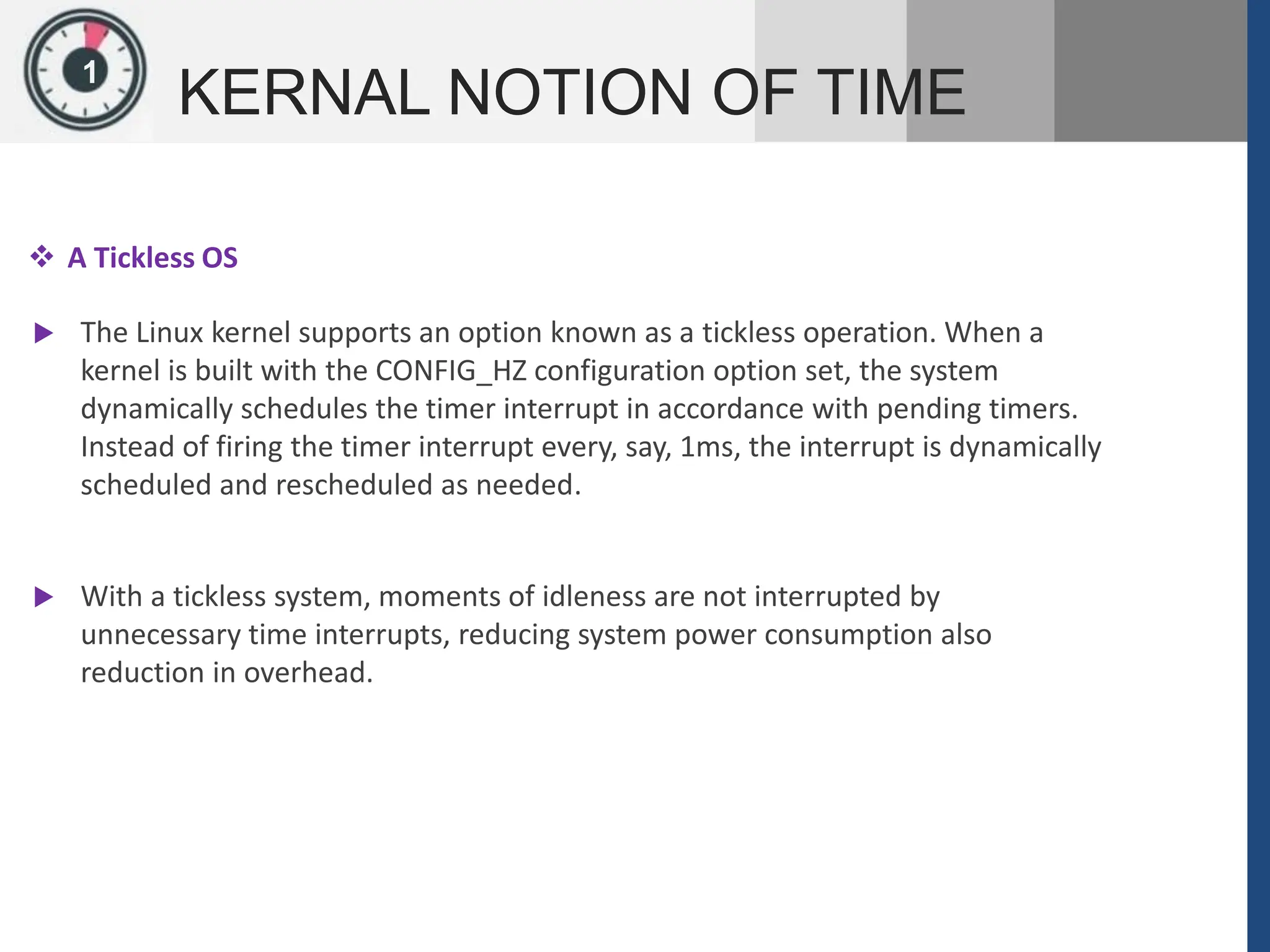 1
KERNAL NOTION OF TIME
 A Tickless OS
 The Linux kernel supports an option known as a tickless operation. When a
kernel is built with the CONFIG_HZ configuration option set, the system
dynamically schedules the timer interrupt in accordance with pending timers.
Instead of firing the timer interrupt every, say, 1ms, the interrupt is dynamically
scheduled and rescheduled as needed.
 With a tickless system, moments of idleness are not interrupted by
unnecessary time interrupts, reducing system power consumption also
reduction in overhead.
 
