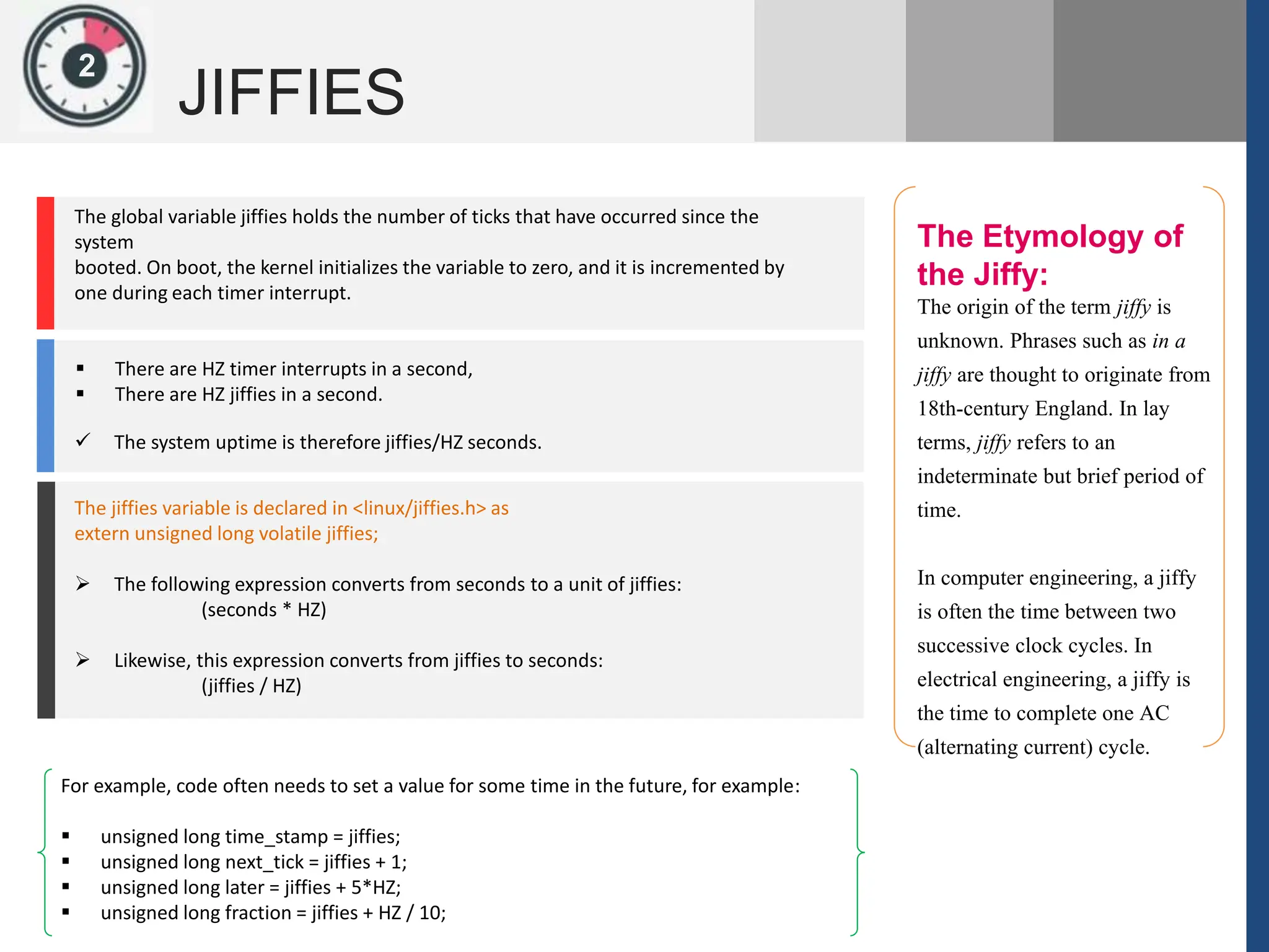 1
JIFFIES
2
The Etymology of
the Jiffy:
The origin of the term jiffy is
unknown. Phrases such as in a
jiffy are thought to originate from
18th-century England. In lay
terms, jiffy refers to an
indeterminate but brief period of
time.
In computer engineering, a jiffy
is often the time between two
successive clock cycles. In
electrical engineering, a jiffy is
the time to complete one AC
(alternating current) cycle.
1
The global variable jiffies holds the number of ticks that have occurred since the
system
booted. On boot, the kernel initializes the variable to zero, and it is incremented by
one during each timer interrupt.
 There are HZ timer interrupts in a second,
 There are HZ jiffies in a second.
 The system uptime is therefore jiffies/HZ seconds.
The jiffies variable is declared in <linux/jiffies.h> as
extern unsigned long volatile jiffies;
 The following expression converts from seconds to a unit of jiffies:
(seconds * HZ)
 Likewise, this expression converts from jiffies to seconds:
(jiffies / HZ)
For example, code often needs to set a value for some time in the future, for example:
 unsigned long time_stamp = jiffies;
 unsigned long next_tick = jiffies + 1;
 unsigned long later = jiffies + 5*HZ;
 unsigned long fraction = jiffies + HZ / 10;
 