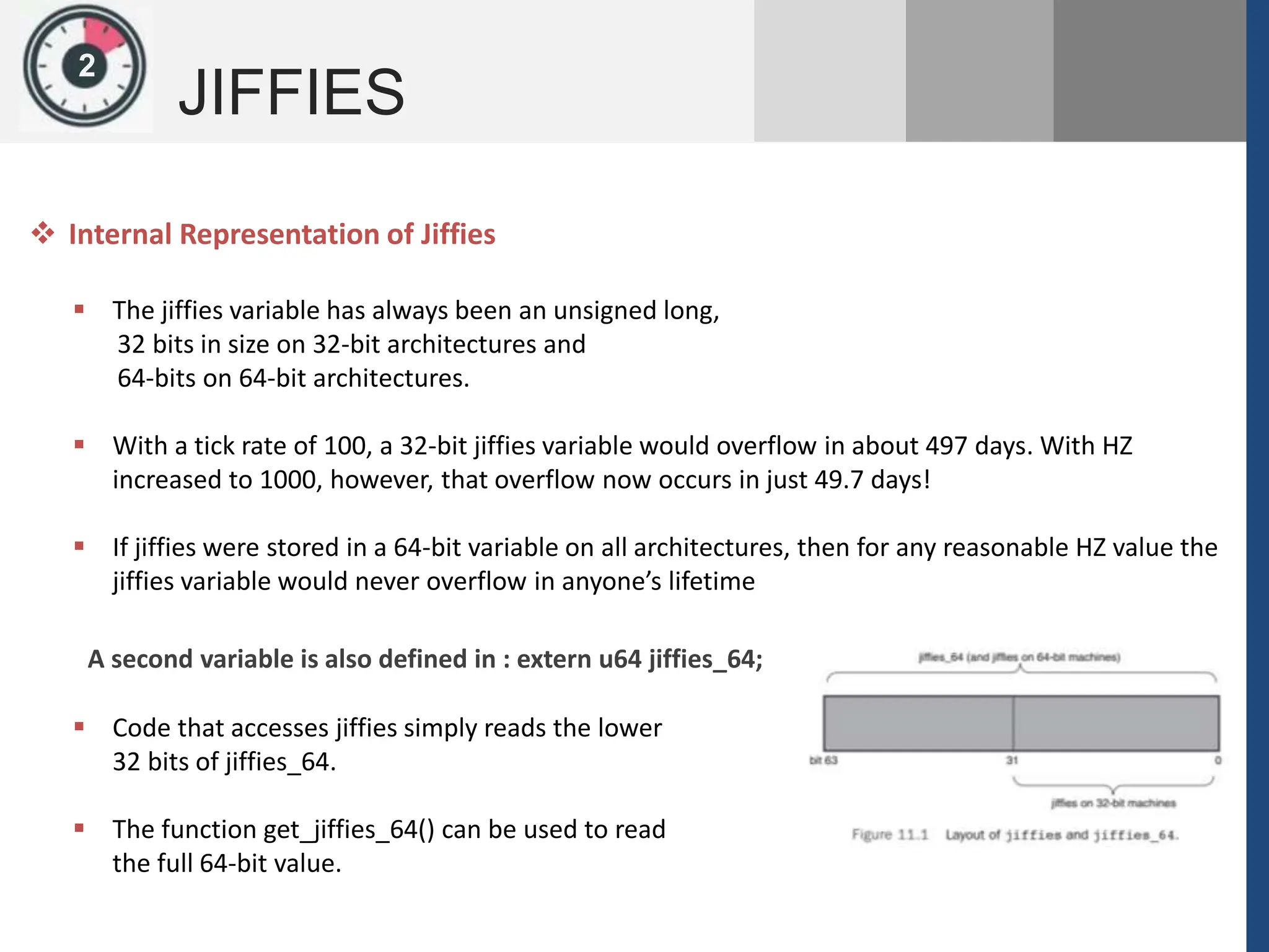 1
JIFFIES
2
 The jiffies variable has always been an unsigned long,
32 bits in size on 32-bit architectures and
64-bits on 64-bit architectures.
 With a tick rate of 100, a 32-bit jiffies variable would overflow in about 497 days. With HZ
increased to 1000, however, that overflow now occurs in just 49.7 days!
 If jiffies were stored in a 64-bit variable on all architectures, then for any reasonable HZ value the
jiffies variable would never overflow in anyone’s lifetime
 Internal Representation of Jiffies
A second variable is also defined in : extern u64 jiffies_64;
 Code that accesses jiffies simply reads the lower
32 bits of jiffies_64.
 The function get_jiffies_64() can be used to read
the full 64-bit value.
 