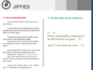 1
JIFFIES
2
 How It Actually Work
time_after(a,b) returns true if the time a is
after time b.
A special function is needed because 32-bit
architectures cannot atomically access both 32-bit
words in a 64-bit value.
The special function locks the jiffies count
via the xtime_lock lock before reading
Suppose b is 253, and five ticks later jiffies
has wrapped around to 2. We would therefore
expect
time_after(2,253) to return true. And it does
(using int8_t to denote a signed 8-bit value):
(int8_t) 253 - (int8_t) 2 == -3 - 2 == -5 < 0
You can try other values, too. This one is
trickier, for time_after(128, 127), which should be
true as well:
(int8_t) 127 - (int8_t) 128 == 127 - (-128) ==
255 == -1 (for 8-bit 2's complement) < 0
/* ... */
if (time_before(jiffies, timeout)) { /*
we did not time out, good ... */ }
else { /* we timed out, error ... */ }
 So this code can be written as
 