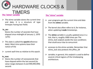 1
3
HARDWARE CLOCKS &
TIMERS
The “xtime” variable
 The xtime variable stores the current time
and date; it is a structure of type
timespec having two fields:
tv_sec-
Stores the number of seconds that have
elapsed since midnight of January 1, 1970
(UTC)
 This date is called the epoch(reference
date). Most Unix systems base their
notion of the
 current wall time as relative to this epoch.
tv_nsec
 Stores the number of nanoseconds that
have elapsed within the last second (its
value ranges between 0 and 999,999,999)
second.
The “xtime” variable
 user programs get the current time and date
from the xtime variable.
 The kernel also often refers to it, for instance,
when updating i-node timestamps.
 The xtime variable is usually updated once in a
tick, that is, roughly 1000 times per The
xtime_lock seqlock avoids the race conditions
that could occur due to concurrent
 accesses to the xtime variable. Remember that
xtime_lock also protects the jiffies_64
 variable; in general, this seqlock is used to define
several critical regions of the timekeeping
architecture.
 