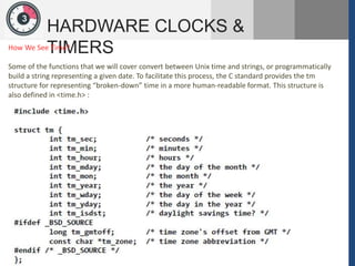 1
3
HARDWARE CLOCKS &
TIMERS
How We See Time?
Some of the functions that we will cover convert between Unix time and strings, or programmatically
build a string representing a given date. To facilitate this process, the C standard provides the tm
structure for representing “broken-down” time in a more human-readable format. This structure is
also defined in <time.h> :
 