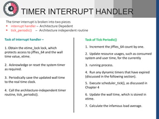 1
2
4
TIMER INTERRUPT HANDLER
The timer interrupt is broken into two pieces
 interrupt handler – Architecture Depedent
 tick_periodic() – Architecture independent routine
Task of Interrupt handler –
1. Obtain the xtime_lock lock, which
protects access to jiffies_64 and the wall
time value, xtime.
2. Acknowledge or reset the system timer
as required.
3. Periodically save the updated wall time
to the real time clock.
4. Call the architecture-independent timer
routine, tick_periodic().
Task of Tick Periodic()
1. Increment the jiffies_64 count by one.
2. Update resource usages, such as consumed
system and user time, for the currently
3. running process.
4. Run any dynamic timers that have expired
(discussed in the following section).
5. Execute scheduler_tick(), as discussed in
Chapter 4
6. Update the wall time, which is stored in
xtime.
7. Calculate the infamous load average.
 