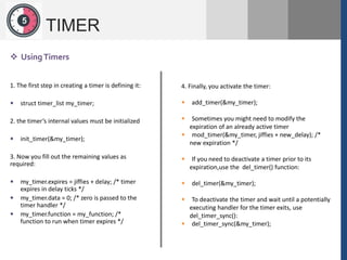 1
2
5
TIMER
 UsingTimers
4. Finally, you activate the timer:
 add_timer(&my_timer);
 Sometimes you might need to modify the
expiration of an already active timer
 mod_timer(&my_timer, jiffies + new_delay); /*
new expiration */
 If you need to deactivate a timer prior to its
expiration,use the del_timer() function:
 del_timer(&my_timer);
 To deactivate the timer and wait until a potentially
executing handler for the timer exits, use
del_timer_sync():
 del_timer_sync(&my_timer);
1. The first step in creating a timer is defining it:
 struct timer_list my_timer;
2. the timer’s internal values must be initialized
 init_timer(&my_timer);
3. Now you fill out the remaining values as
required:
 my_timer.expires = jiffies + delay; /* timer
expires in delay ticks */
 my_timer.data = 0; /* zero is passed to the
timer handler */
 my_timer.function = my_function; /*
function to run when timer expires */
 