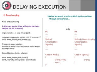 1
2
6
DELAYING EXECUTION
Need for busy looping
1. When we want a delay, while using hardware
like (NIC for the first time ).
Implementation in case of first point:
unsigned long timeout = jiffies + 10; /* ten ticks */
while (time_before(jiffies, timeout)) ;
Problem in above solution :
spinning in a silly loop—because no useful work is
accomplished!!!
Second Solution (Better solution)
while (time_before(jiffies, delay))
cond_resched(); (New process is scheduled)
 Busy Looping 3.When we wan't to solve critical section problem
through semaphores....
s=1;
P1 P2
---- ----
---- ----
Wait(s) Wait(s) // Busy Looping
Critial Section Critical Section
Signal(s) Signal(s)
---- ----
---- ----
Code of Wait(s) Code of Signal(s)
{ {
while(s<=0); s=s+1;
s=s-1; }
}`
 