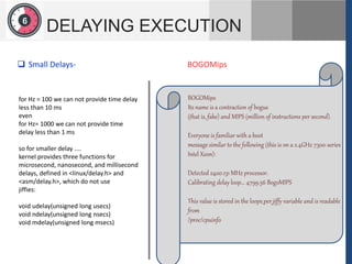 1
2
6
DELAYING EXECUTION
for Hz = 100 we can not provide time delay
less than 10 ms
even
for Hz= 1000 we can not provide time
delay less than 1 ms
so for smaller delay ....
kernel provides three functions for
microsecond, nanosecond, and millisecond
delays, defined in <linux/delay.h> and
<asm/delay.h>, which do not use
jiffies:
void udelay(unsigned long usecs)
void ndelay(unsigned long nsecs)
void mdelay(unsigned long msecs)
 Small Delays-
BOGOMips
Its name is a contraction of bogus
(that is, fake) and MIPS (million of instructions per second).
Everyone is familiar with a boot
message similar to the following (this is on a 2.4GHz 7300-series
Intel Xeon):
Detected 2400.131 MHz processor.
Calibrating delay loop... 4799.56 BogoMIPS
This value is stored in the loops_per_jiffy variable and is readable
from
/proc/cpuinfo
BOGOMips
 