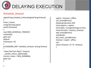 1
2
6
DELAYING EXECUTION
expire = timeout + jiffies;
init_timer(&timer);
Delaying Execution 229
timer.expires = expire;
timer.data = (unsigned long) current;
timer.function = process_timeout;
add_timer(&timer);
schedule();
del_timer_sync(&timer);
timeout = expire - jiffies;
out:
return timeout < 0 ? 0 : timeout;
}
signed long schedule_timeout(signed long timeout)
{
timer_t timer;
unsigned long expire;
switch (timeout)
{
case MAX_SCHEDULE_TIMEOUT:
schedule();
goto out;
default:
if (timeout < 0)
{
printk(KERN_ERR “schedule_timeout: wrong timeout
“
“value %lx from %pn”, timeout,
__builtin_return_address(0));
current->state = TASK_RUNNING;
goto out;
}
}
Schedule_timeout
 