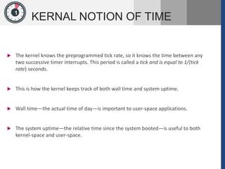 1
KERNAL NOTION OF TIME
 The kernel knows the preprogrammed tick rate, so it knows the time between any
two successive timer interrupts. This period is called a tick and is equal to 1/(tick
rate) seconds.
 This is how the kernel keeps track of both wall time and system uptime.
 Wall time—the actual time of day—is important to user-space applications.
 The system uptime—the relative time since the system booted—is useful to both
kernel-space and user-space.
 