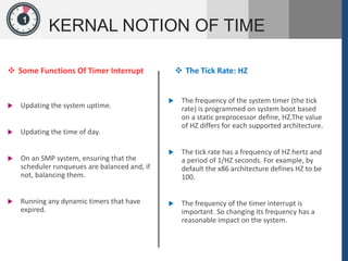 1
KERNAL NOTION OF TIME
 Some Functions Of Timer Interrupt
 Updating the system uptime.
 Updating the time of day.
 On an SMP system, ensuring that the
scheduler runqueues are balanced and, if
not, balancing them.
 Running any dynamic timers that have
expired.
 The Tick Rate: HZ
 The frequency of the system timer (the tick
rate) is programmed on system boot based
on a static preprocessor define, HZ.The value
of HZ differs for each supported architecture.
 The tick rate has a frequency of HZ hertz and
a period of 1/HZ seconds. For example, by
default the x86 architecture defines HZ to be
100.
 The frequency of the timer interrupt is
important. So changing its frequency has a
reasonable impact on the system.
 