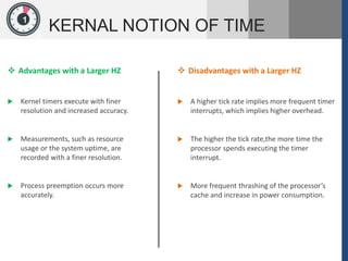 1
KERNAL NOTION OF TIME
 Advantages with a Larger HZ
 Kernel timers execute with finer
resolution and increased accuracy.
 Measurements, such as resource
usage or the system uptime, are
recorded with a finer resolution.
 Process preemption occurs more
accurately.
 Disadvantages with a Larger HZ
 A higher tick rate implies more frequent timer
interrupts, which implies higher overhead.
 The higher the tick rate,the more time the
processor spends executing the timer
interrupt.
 More frequent thrashing of the processor’s
cache and increase in power consumption.
 