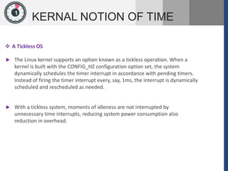 1
KERNAL NOTION OF TIME
 A Tickless OS
 The Linux kernel supports an option known as a tickless operation. When a
kernel is built with the CONFIG_HZ configuration option set, the system
dynamically schedules the timer interrupt in accordance with pending timers.
Instead of firing the timer interrupt every, say, 1ms, the interrupt is dynamically
scheduled and rescheduled as needed.
 With a tickless system, moments of idleness are not interrupted by
unnecessary time interrupts, reducing system power consumption also
reduction in overhead.
 