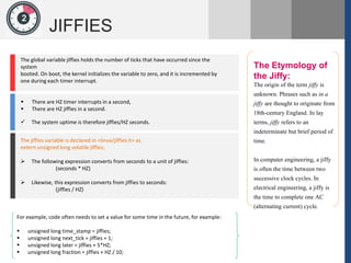 1
JIFFIES
2
The Etymology of
the Jiffy:
The origin of the term jiffy is
unknown. Phrases such as in a
jiffy are thought to originate from
18th-century England. In lay
terms, jiffy refers to an
indeterminate but brief period of
time.
In computer engineering, a jiffy
is often the time between two
successive clock cycles. In
electrical engineering, a jiffy is
the time to complete one AC
(alternating current) cycle.
1
The global variable jiffies holds the number of ticks that have occurred since the
system
booted. On boot, the kernel initializes the variable to zero, and it is incremented by
one during each timer interrupt.
 There are HZ timer interrupts in a second,
 There are HZ jiffies in a second.
 The system uptime is therefore jiffies/HZ seconds.
The jiffies variable is declared in <linux/jiffies.h> as
extern unsigned long volatile jiffies;
 The following expression converts from seconds to a unit of jiffies:
(seconds * HZ)
 Likewise, this expression converts from jiffies to seconds:
(jiffies / HZ)
For example, code often needs to set a value for some time in the future, for example:
 unsigned long time_stamp = jiffies;
 unsigned long next_tick = jiffies + 1;
 unsigned long later = jiffies + 5*HZ;
 unsigned long fraction = jiffies + HZ / 10;
 