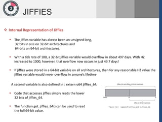 1
JIFFIES
2
 The jiffies variable has always been an unsigned long,
32 bits in size on 32-bit architectures and
64-bits on 64-bit architectures.
 With a tick rate of 100, a 32-bit jiffies variable would overflow in about 497 days. With HZ
increased to 1000, however, that overflow now occurs in just 49.7 days!
 If jiffies were stored in a 64-bit variable on all architectures, then for any reasonable HZ value the
jiffies variable would never overflow in anyone’s lifetime
 Internal Representation of Jiffies
A second variable is also defined in : extern u64 jiffies_64;
 Code that accesses jiffies simply reads the lower
32 bits of jiffies_64.
 The function get_jiffies_64() can be used to read
the full 64-bit value.
 