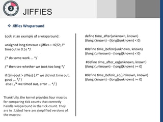 1
JIFFIES
2
Look at an example of a wraparound:
unsigned long timeout = jiffies + HZ/2; /*
timeout in 0.5s */
/* do some work ... */
/* then see whether we took too long */
if (timeout > jiffies) { /* we did not time out,
good ... */ }
else { /* we timed out, error ... */ }
 Jiffies Wraparound
Thankfully, the kernel provides four macros
for comparing tick counts that correctly
handle wraparound in the tick count. They
are in . Listed here are simplified versions of
the macros:
define time_after(unknown, known)
((long)(known) - (long)(unknown) < 0)
#define time_before(unknown, known)
((long)(unknown) - (long)(known) < 0)
#define time_after_eq(unknown, known)
((long)(unknown) - (long)(known) >= 0)
#define time_before_eq(unknown, known)
((long)(known) - (long)(unknown) >= 0)
 