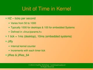 5
© 2014-15 SysPlay Workshops <workshop@sysplay.in>
All Rights Reserved.
Unit of Time in Kernel
HZ – ticks per second
Varies from 50 to 1000
Typically 1000 for desktops & 100 for embedded Systems
Defined in <linux/params.h>
1 tick = 1ms (desktop), 10ms (embedded systems)
Jiffy
Internal kernel counter
Increments with each timer tick
jiffies & jiffies_64
 