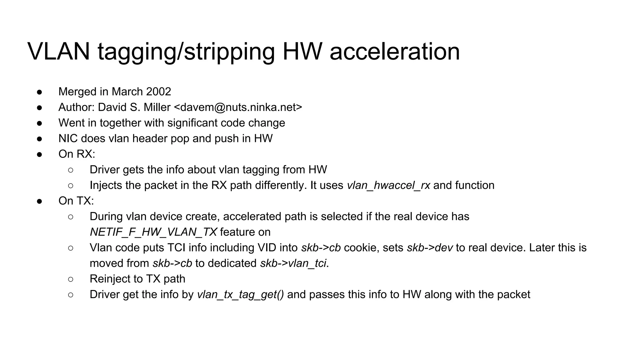 VLAN tagging/stripping HW acceleration
● Merged in March 2002
● Author: David S. Miller <davem@nuts.ninka.net>
● Went in together with significant code change
● NIC does vlan header pop and push in HW
● On RX:
○ Driver gets the info about vlan tagging from HW
○ Injects the packet in the RX path differently. It uses vlan_hwaccel_rx and function
● On TX:
○ During vlan device create, accelerated path is selected if the real device has
NETIF_F_HW_VLAN_TX feature on
○ Vlan code puts TCI info including VID into skb->cb cookie, sets skb->dev to real device. Later this is
moved from skb->cb to dedicated skb->vlan_tci.
○ Reinject to TX path
○ Driver get the info by vlan_tx_tag_get() and passes this info to HW along with the packet
 