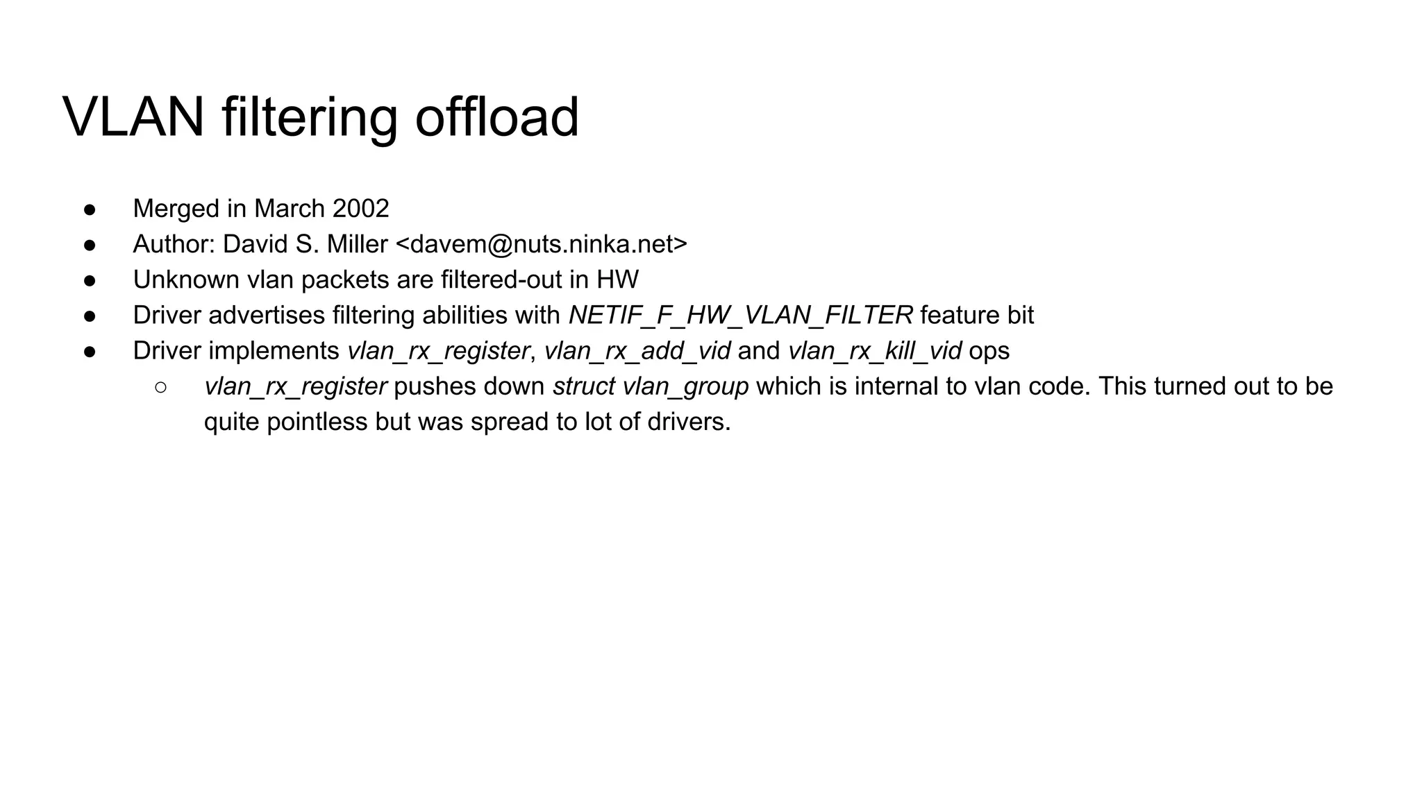VLAN filtering offload
● Merged in March 2002
● Author: David S. Miller <davem@nuts.ninka.net>
● Unknown vlan packets are filtered-out in HW
● Driver advertises filtering abilities with NETIF_F_HW_VLAN_FILTER feature bit
● Driver implements vlan_rx_register, vlan_rx_add_vid and vlan_rx_kill_vid ops
○ vlan_rx_register pushes down struct vlan_group which is internal to vlan code. This turned out to be
quite pointless but was spread to lot of drivers.
 