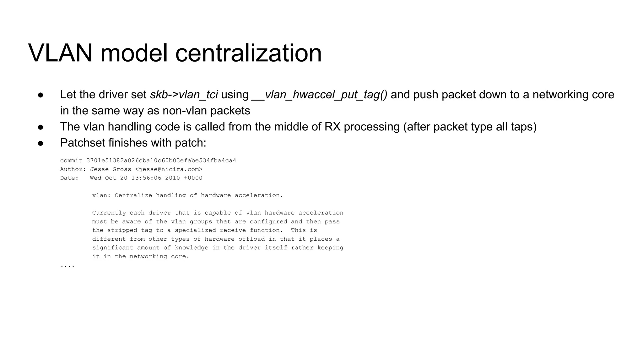 VLAN model centralization
● Let the driver set skb->vlan_tci using __vlan_hwaccel_put_tag() and push packet down to a networking core
in the same way as non-vlan packets
● The vlan handling code is called from the middle of RX processing (after packet type all taps)
● Patchset finishes with patch:
commit 3701e51382a026cba10c60b03efabe534fba4ca4
Author: Jesse Gross <jesse@nicira.com>
Date: Wed Oct 20 13:56:06 2010 +0000
vlan: Centralize handling of hardware acceleration.
Currently each driver that is capable of vlan hardware acceleration
must be aware of the vlan groups that are configured and then pass
the stripped tag to a specialized receive function. This is
different from other types of hardware offload in that it places a
significant amount of knowledge in the driver itself rather keeping
it in the networking core.
....
 
