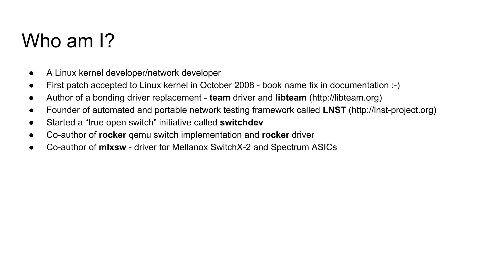 Who am I?
● A Linux kernel developer/network developer
● First patch accepted to Linux kernel in October 2008 - book name fix in documentation :-)
● Author of a bonding driver replacement - team driver and libteam (http://libteam.org)
● Founder of automated and portable network testing framework called LNST (http://lnst-project.org)
● Started a “true open switch” initiative called switchdev
● Co-author of rocker qemu switch implementation and rocker driver
● Co-author of mlxsw - driver for Mellanox SwitchX-2 and Spectrum ASICs
 