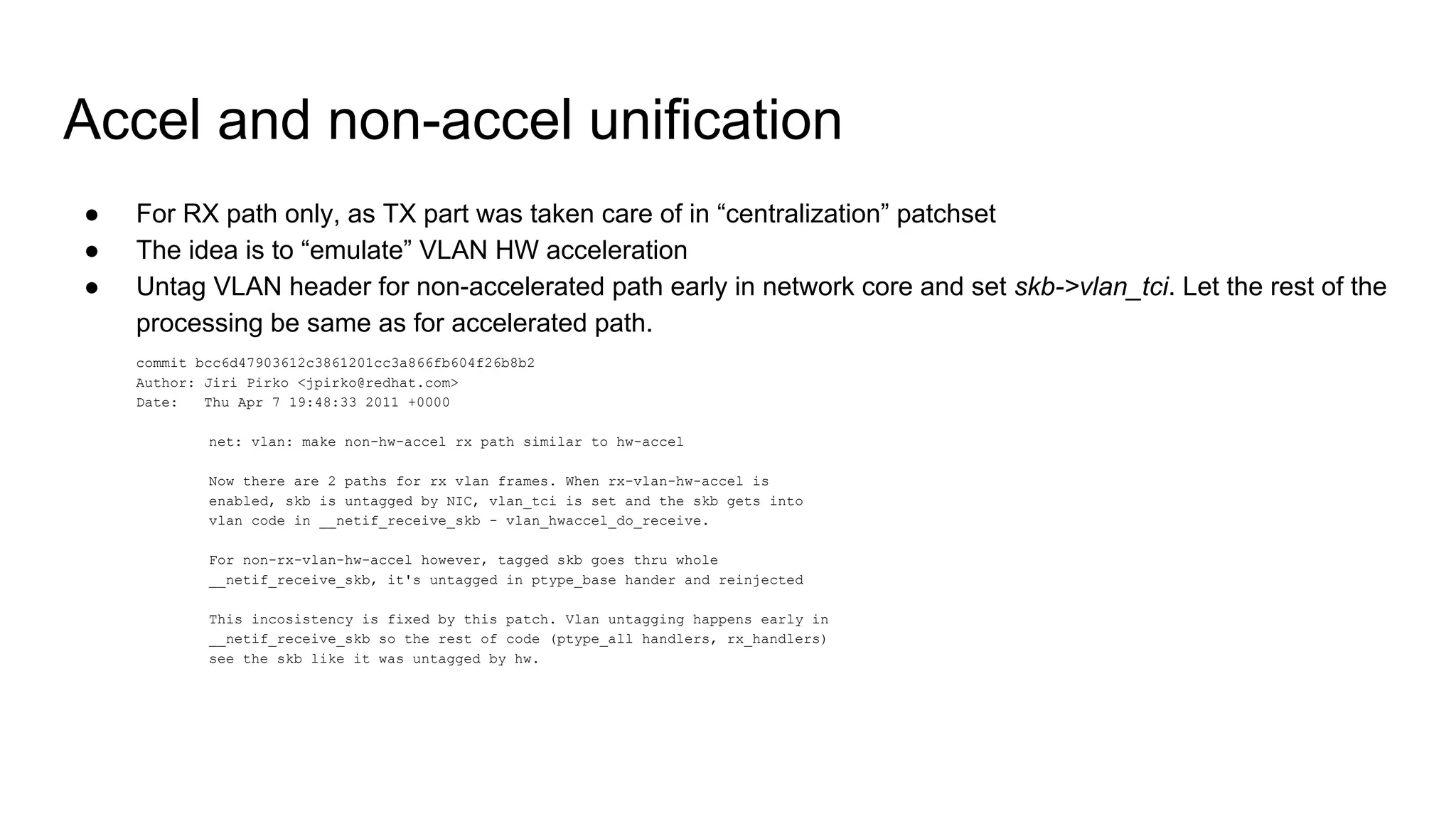 Accel and non-accel unification
● For RX path only, as TX part was taken care of in “centralization” patchset
● The idea is to “emulate” VLAN HW acceleration
● Untag VLAN header for non-accelerated path early in network core and set skb->vlan_tci. Let the rest of the
processing be same as for accelerated path.
commit bcc6d47903612c3861201cc3a866fb604f26b8b2
Author: Jiri Pirko <jpirko@redhat.com>
Date: Thu Apr 7 19:48:33 2011 +0000
net: vlan: make non-hw-accel rx path similar to hw-accel
Now there are 2 paths for rx vlan frames. When rx-vlan-hw-accel is
enabled, skb is untagged by NIC, vlan_tci is set and the skb gets into
vlan code in __netif_receive_skb - vlan_hwaccel_do_receive.
For non-rx-vlan-hw-accel however, tagged skb goes thru whole
__netif_receive_skb, it's untagged in ptype_base hander and reinjected
This incosistency is fixed by this patch. Vlan untagging happens early in
__netif_receive_skb so the rest of code (ptype_all handlers, rx_handlers)
see the skb like it was untagged by hw.
 