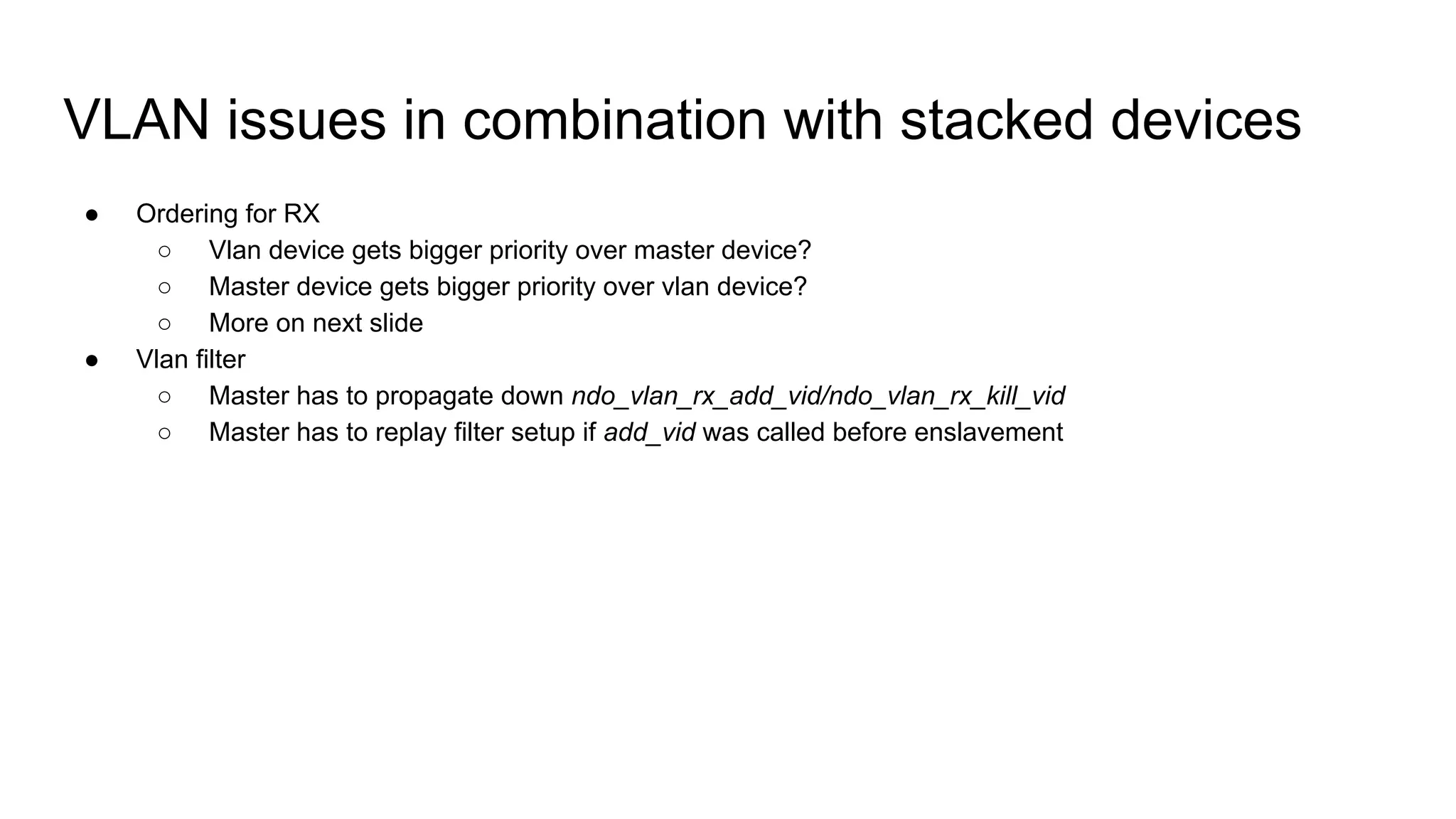 VLAN issues in combination with stacked devices
● Ordering for RX
○ Vlan device gets bigger priority over master device?
○ Master device gets bigger priority over vlan device?
○ More on next slide
● Vlan filter
○ Master has to propagate down ndo_vlan_rx_add_vid/ndo_vlan_rx_kill_vid
○ Master has to replay filter setup if add_vid was called before enslavement
 