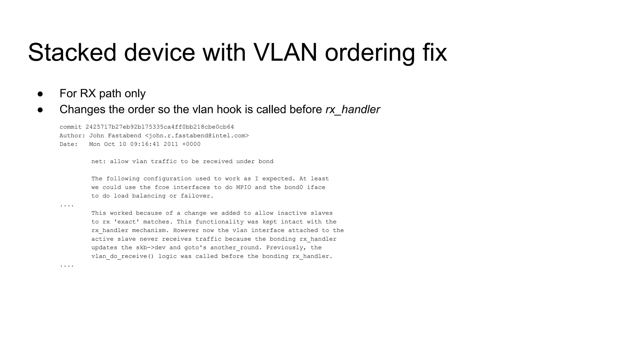 Stacked device with VLAN ordering fix
● For RX path only
● Changes the order so the vlan hook is called before rx_handler
commit 2425717b27eb92b175335ca4ff0bb218cbe0cb64
Author: John Fastabend <john.r.fastabend@intel.com>
Date: Mon Oct 10 09:16:41 2011 +0000
net: allow vlan traffic to be received under bond
The following configuration used to work as I expected. At least
we could use the fcoe interfaces to do MPIO and the bond0 iface
to do load balancing or failover.
....
This worked because of a change we added to allow inactive slaves
to rx 'exact' matches. This functionality was kept intact with the
rx_handler mechanism. However now the vlan interface attached to the
active slave never receives traffic because the bonding rx_handler
updates the skb->dev and goto's another_round. Previously, the
vlan_do_receive() logic was called before the bonding rx_handler.
....
 