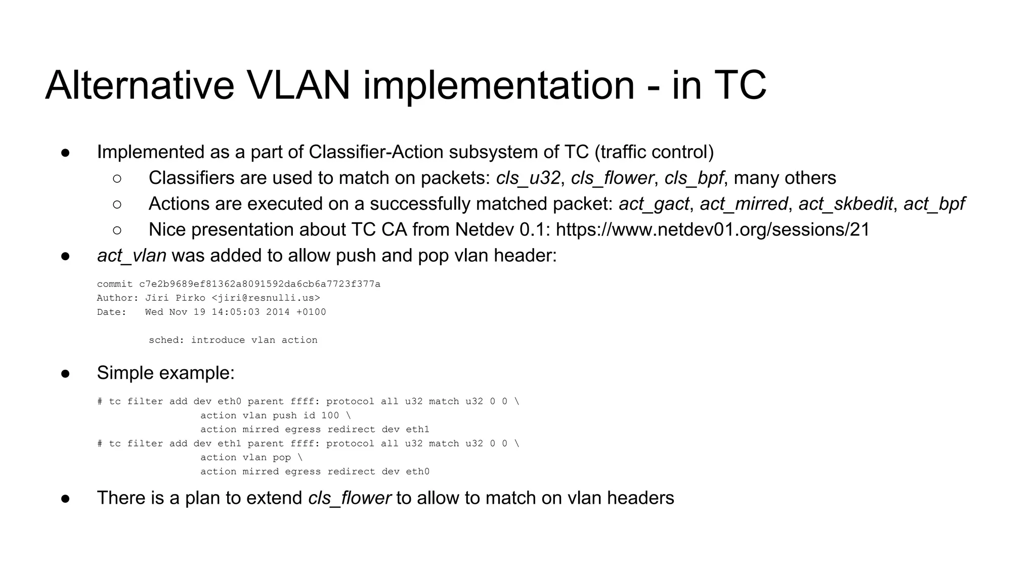 Alternative VLAN implementation - in TC
● Implemented as a part of Classifier-Action subsystem of TC (traffic control)
○ Classifiers are used to match on packets: cls_u32, cls_flower, cls_bpf, many others
○ Actions are executed on a successfully matched packet: act_gact, act_mirred, act_skbedit, act_bpf
○ Nice presentation about TC CA from Netdev 0.1: https://www.netdev01.org/sessions/21
● act_vlan was added to allow push and pop vlan header:
commit c7e2b9689ef81362a8091592da6cb6a7723f377a
Author: Jiri Pirko <jiri@resnulli.us>
Date: Wed Nov 19 14:05:03 2014 +0100
sched: introduce vlan action
● Simple example:
# tc filter add dev eth0 parent ffff: protocol all u32 match u32 0 0 
action vlan push id 100 
action mirred egress redirect dev eth1
# tc filter add dev eth1 parent ffff: protocol all u32 match u32 0 0 
action vlan pop 
action mirred egress redirect dev eth0
● There is a plan to extend cls_flower to allow to match on vlan headers
 