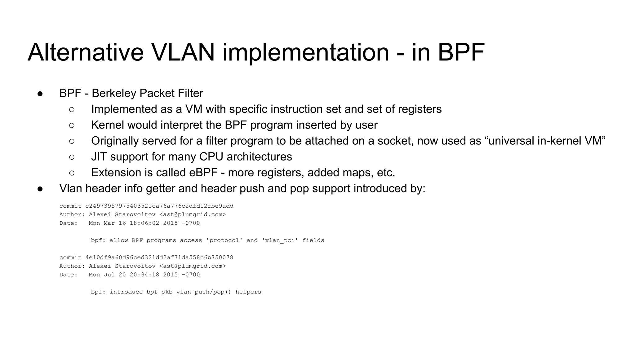 Alternative VLAN implementation - in BPF
● BPF - Berkeley Packet Filter
○ Implemented as a VM with specific instruction set and set of registers
○ Kernel would interpret the BPF program inserted by user
○ Originally served for a filter program to be attached on a socket, now used as “universal in-kernel VM”
○ JIT support for many CPU architectures
○ Extension is called eBPF - more registers, added maps, etc.
● Vlan header info getter and header push and pop support introduced by:
commit c24973957975403521ca76a776c2dfd12fbe9add
Author: Alexei Starovoitov <ast@plumgrid.com>
Date: Mon Mar 16 18:06:02 2015 -0700
bpf: allow BPF programs access 'protocol' and 'vlan_tci' fields
commit 4e10df9a60d96ced321dd2af71da558c6b750078
Author: Alexei Starovoitov <ast@plumgrid.com>
Date: Mon Jul 20 20:34:18 2015 -0700
bpf: introduce bpf_skb_vlan_push/pop() helpers
 