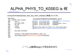 ALPHA_PHYS_TO_K0SEG is 何
src/sys/arch/alpha/pci/pci_bwx_bus_mem_chipdep.c(間違ったパッチ)
src/sys/arch/alpha/include/alpha_cpu.h494 paddr_t
495 __C(CHIP,_mem_mmap)(
496 void *v,
497 bus_addr_t addr,
498 off_t off,
499 int prot,
500 int flags)
501 {
502 bus_addr_t memaddr;
503
504 memaddr = CHIP_MEM_SYS_START(v) + addr + off;
505 return (alpha_btop(ALPHA_PHYS_TO_K0SEG(memaddr)));
506 }
203 #define ALPHA_K0SEG_BASE 0xfffffc0000000000 /* direct-mapped */
204 #define ALPHA_K0SEG_END 0xfffffdffffffffff
205 #define ALPHA_K1SEG_BASE 0xfffffe0000000000 /* virtual */
206 #define ALPHA_K1SEG_END 0xffffffffffffffff
207
208 #define ALPHA_K0SEG_TO_PHYS(x) ((x) & ~ALPHA_K0SEG_BASE)
209 #define ALPHA_PHYS_TO_K0SEG(x) ((x) | ALPHA_K0SEG_BASE)
（ ˘⊖˘）。o(結局ksegって何なのかな?)
 