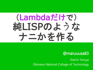 （Lambdaだけで） 
純LISPのような 
ナニかを作る 
@maruuusa83 
Daichi Teruya 
Okinawa National Collage of Technology 
 