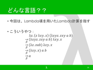 どんな言語？？ 
• 今回は、Lambda項を用いたLambda計算を指す 
• こういうやつ： 
λ푧. 푧 λ푥푦. 푥 λ푥푦푧. 푧푥푦 푎 푏 
훽 
λ푥푦푧. 푧푥푦 푎 푏 λ푥푦. 푥 
훽 
(λ푧. 푧푎푏) λ푥푦. 푥 
훽 
(λ푥푦. 푥) 푎 푏 
훽 
푎 
λ 16 
 