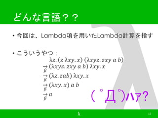 どんな言語？？ 
• 今回は、Lambda項を用いたLambda計算を指す 
• こういうやつ： 
λ푧. 푧 λ푥푦. 푥 λ푥푦푧. 푧푥푦 푎 푏 
훽 
λ푥푦푧. 푧푥푦 푎 푏 λ푥푦. 푥 
훽 
(λ푧. 푧푎푏) λ푥푦. 푥 
훽 
(λ푥푦. 푥) 푎 푏 
훽 
푎 
( ﾟДﾟ)ﾊｧ? 
λ 17 
 