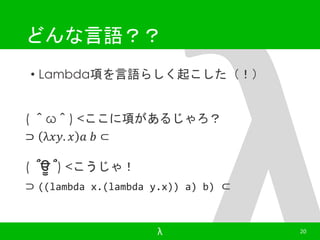 どんな言語？？ 
• Lambda項を言語らしく起こした（！） 
( ＾ω＾) <ここに項があるじゃろ？ 
⊃ λ푥푦. 푥 푎 푏 ⊂ 
( ՞ਊ ՞) <こうじゃ！ 
⊃ ((lambda x.(lambda y.x)) a) b) ⊂ 
λ 20 
 