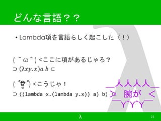 どんな言語？？ 
• Lambda項を言語らしく起こした（！） 
( ＾ω＾) <ここに項があるじゃろ？ 
⊃ λ푥푦. 푥 푎 푏 ⊂ 
＿人人人人＿ 
＞ 腕が＜ 
￣Y^Y^Y￣ 
( ՞ਊ ՞) <こうじゃ！ 
⊃ ((lambda x.(lambda y.x)) a) b) ⊂ 
λ 21 
 
