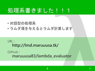 処理系書きました！！１ 
• 対話型の処理系 
• ラムダ項を与えるとラムダ計算します 
λ 22 
URL : 
http://lmd.maruuusa.tk/ 
Github : 
maruuusa83/lambda_evaluator 
 