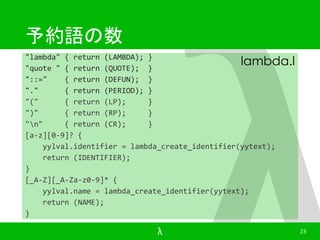 予約語の数 
"lambda" { return (LAMBDA); } 
"quote " { return (QUOTE); } 
"::=" { return (DEFUN); } 
"." { return (PERIOD); } 
"(" { return (LP); } 
")" { return (RP); } 
"n" { return (CR); } 
[a-z][0-9]? { 
lambda.l 
yylval.identifier = lambda_create_identifier(yytext); 
return (IDENTIFIER); 
} 
[_A-Z][_A-Za-z0-9]* { 
yylval.name = lambda_create_identifier(yytext); 
return (NAME); 
} 
λ 23 
 