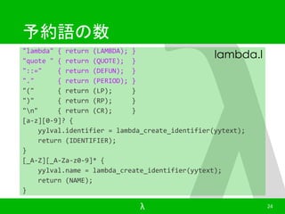 予約語の数 
"lambda" { return (LAMBDA); } 
"quote " { return (QUOTE); } 
"::=" { return (DEFUN); } 
"." { return (PERIOD); } 
"(" { return (LP); } 
")" { return (RP); } 
"n" { return (CR); } 
[a-z][0-9]? { 
lambda.l 
yylval.identifier = lambda_create_identifier(yytext); 
return (IDENTIFIER); 
} 
[_A-Z][_A-Za-z0-9]* { 
yylval.name = lambda_create_identifier(yytext); 
return (NAME); 
} 
λ 24 
 