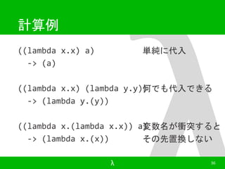 計算例 
((lambda x.x) a) 
-> (a) 
単純に代入 
何でも代入できる 
((lambda x.x) (lambda y.y)) 
-> (lambda y.(y)) 
変数名が衝突すると 
その先置換しない 
((lambda x.(lambda x.x)) a) 
-> (lambda x.(x)) 
λ 36 
 