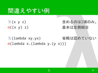 間違えやすい例 
Ｘ(x y z) 
○((x y) z) 
含めるのは2項のみ。 
基本は左側結合 
Ｘ(lambda xy.yx) 
○(lambda x.(lambda y.(y x))) 
省略は認めていない 
λ 38 
 