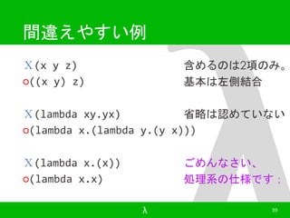 間違えやすい例 
Ｘ(x y z) 
○((x y) z) 
含めるのは2項のみ。 
基本は左側結合 
Ｘ(lambda xy.yx) 
○(lambda x.(lambda y.(y x))) 
Ｘ(lambda x.(x)) 
○(lambda x.x) 
省略は認めていない 
ごめんなさい、 
処理系の仕様です； 
λ 39 
 