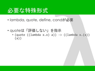 必要な特殊形式 
• lambda, quote, define, condが必要 
• quoteは「評価しない」を指示 
• (quote ((lambda x.x) a)) -> ((lambda x.(x)) 
(a)) 
 